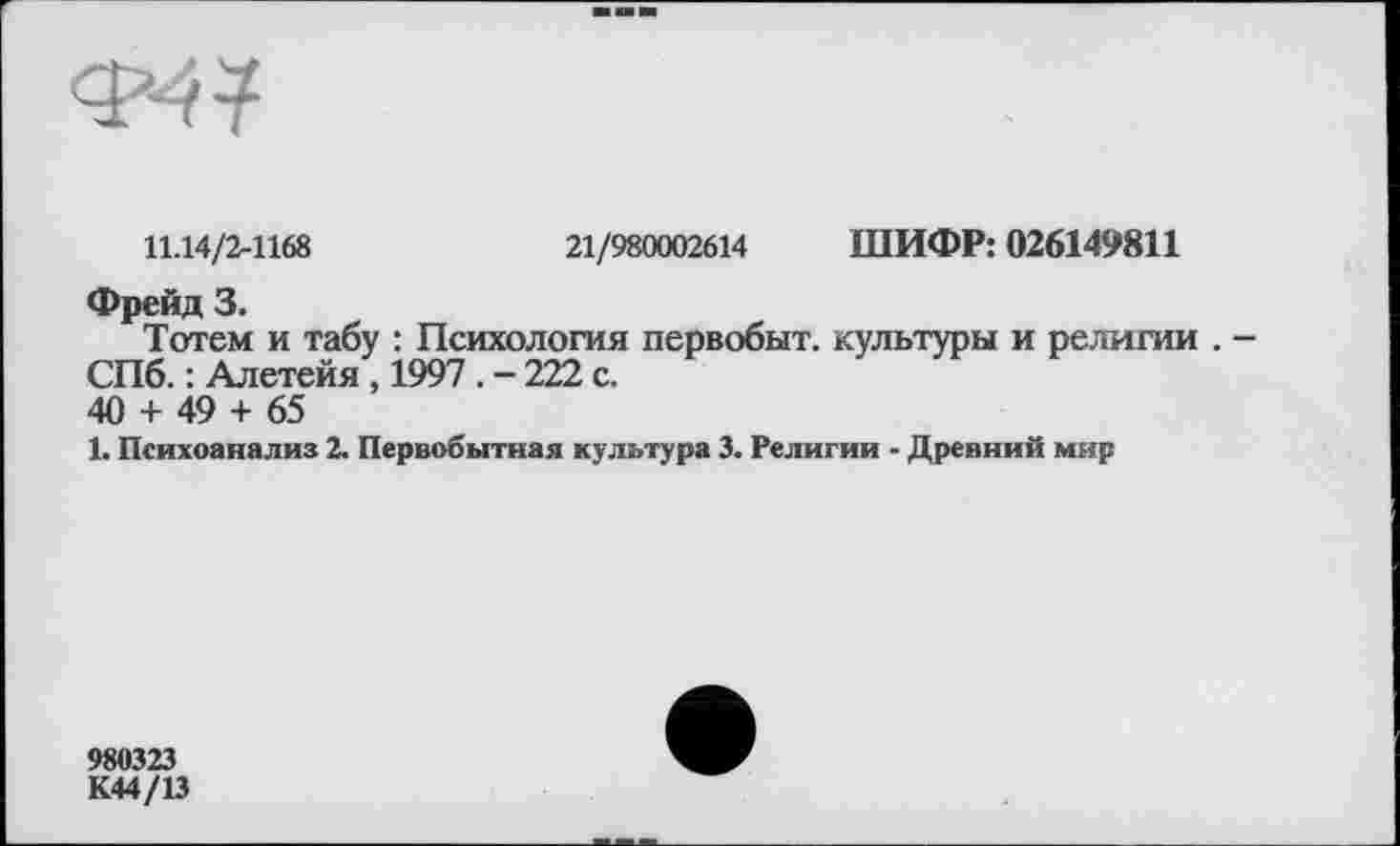 ﻿11.14/2-1168	21/980002614 ШИФР: 026149811
Фрейд 3.
Тотем и табу : Психология первобыт. культуры и религии . -СПб. : Алетейя , 1997 . - 222 с.
40 + 49 + 65
1. Психоанализ 2. Первобытная культура 3. Религии - Древний мир
980323
К44/13